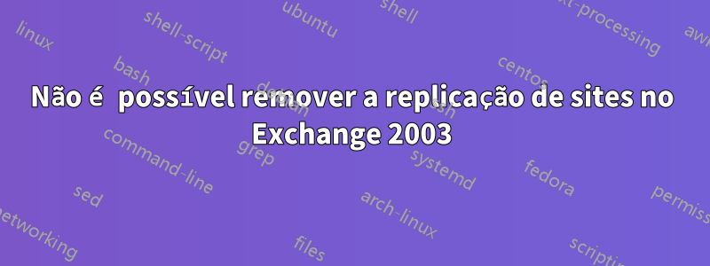 Não é possível remover a replicação de sites no Exchange 2003