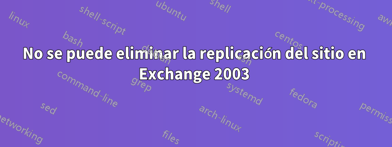 No se puede eliminar la replicación del sitio en Exchange 2003