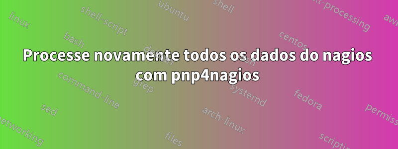 Processe novamente todos os dados do nagios com pnp4nagios