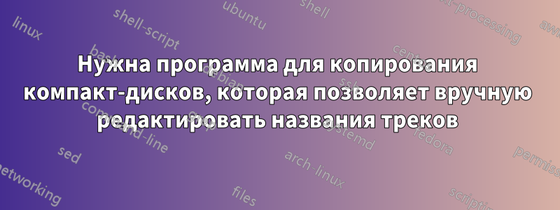 Нужна программа для копирования компакт-дисков, которая позволяет вручную редактировать названия треков
