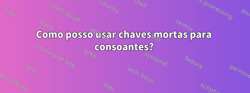 Como posso usar chaves mortas para consoantes?