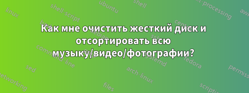 Как мне очистить жесткий диск и отсортировать всю музыку/видео/фотографии?