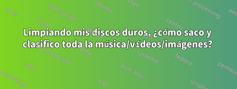 Limpiando mis discos duros, ¿cómo saco y clasifico toda la música/vídeos/imágenes?