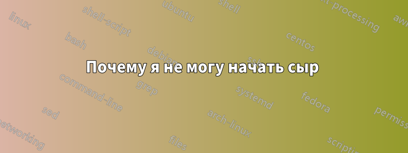 Почему я не могу начать сыр