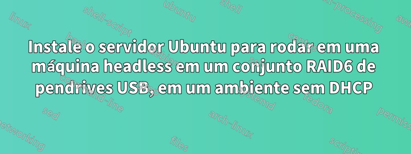 Instale o servidor Ubuntu para rodar em uma máquina headless em um conjunto RAID6 de pendrives USB, em um ambiente sem DHCP