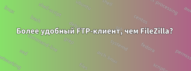 Более удобный FTP-клиент, чем FileZilla?
