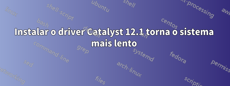 Instalar o driver Catalyst 12.1 torna o sistema mais lento
