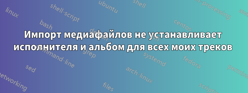 Импорт медиафайлов не устанавливает исполнителя и альбом для всех моих треков