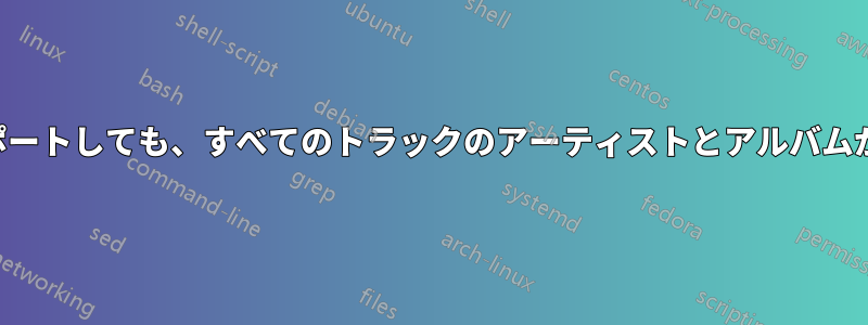 メディアをインポートしても、すべてのトラックのアーティストとアルバムが設定されません
