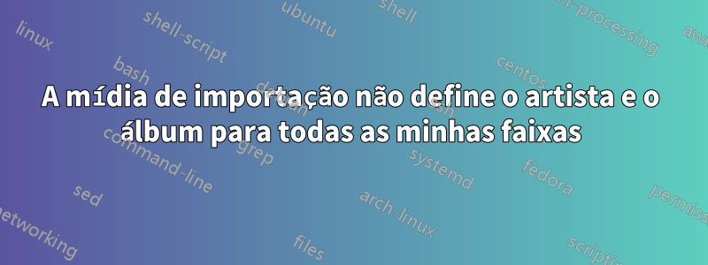 A mídia de importação não define o artista e o álbum para todas as minhas faixas