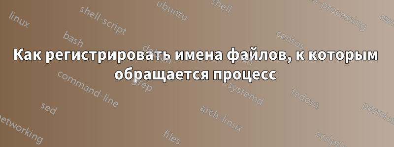 Как регистрировать имена файлов, к которым обращается процесс