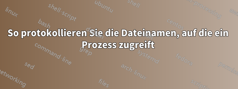 So protokollieren Sie die Dateinamen, auf die ein Prozess zugreift