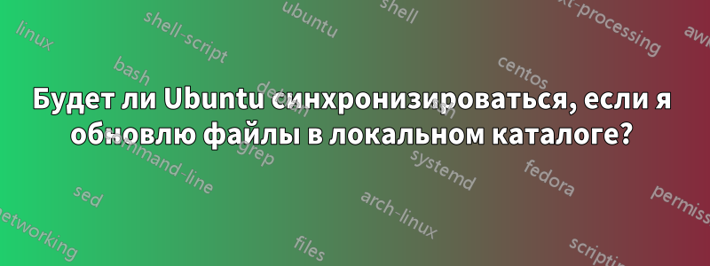 Будет ли Ubuntu синхронизироваться, если я обновлю файлы в локальном каталоге?