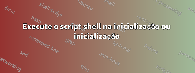Execute o script shell na inicialização ou inicialização