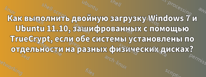 Как выполнить двойную загрузку Windows 7 и Ubuntu 11.10, зашифрованных с помощью TrueCrypt, если обе системы установлены по отдельности на разных физических дисках?
