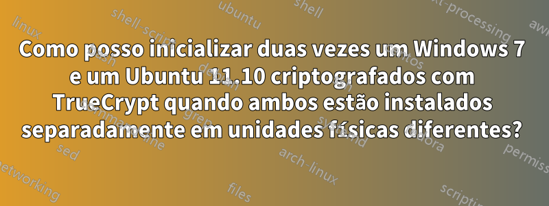 Como posso inicializar duas vezes um Windows 7 e um Ubuntu 11.10 criptografados com TrueCrypt quando ambos estão instalados separadamente em unidades físicas diferentes?