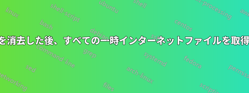 履歴を消去した後、すべての一時インターネットファイルを取得する