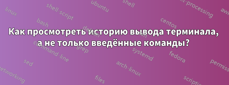 Как просмотреть историю вывода терминала, а не только введённые команды?