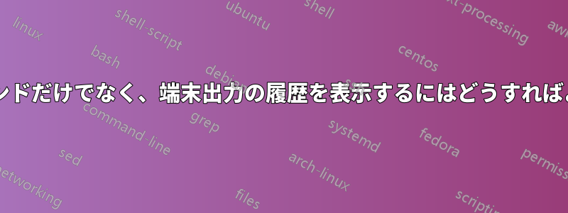 入力されたコマンドだけでなく、端末出力の履歴を表示するにはどうすればよいでしょうか?