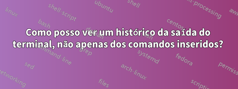 Como posso ver um histórico da saída do terminal, não apenas dos comandos inseridos?