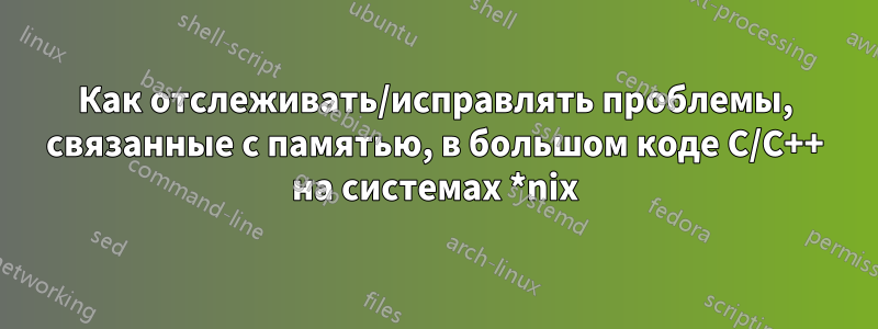 Как отслеживать/исправлять проблемы, связанные с памятью, в большом коде C/C++ на системах *nix
