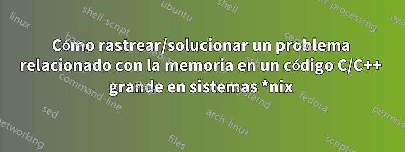 Cómo rastrear/solucionar un problema relacionado con la memoria en un código C/C++ grande en sistemas *nix