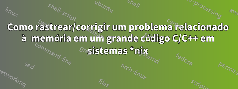 Como rastrear/corrigir um problema relacionado à memória em um grande código C/C++ em sistemas *nix