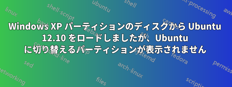 Windows XP パーティションのディスクから Ubuntu 12.10 をロードしましたが、Ubuntu に切り替えるパーティションが表示されません