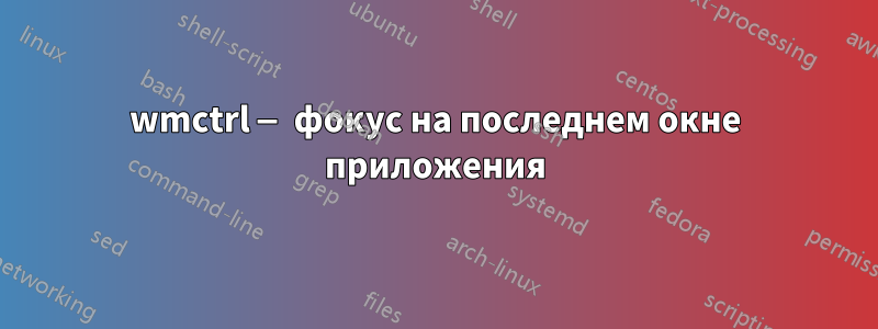 wmctrl — фокус на последнем окне приложения