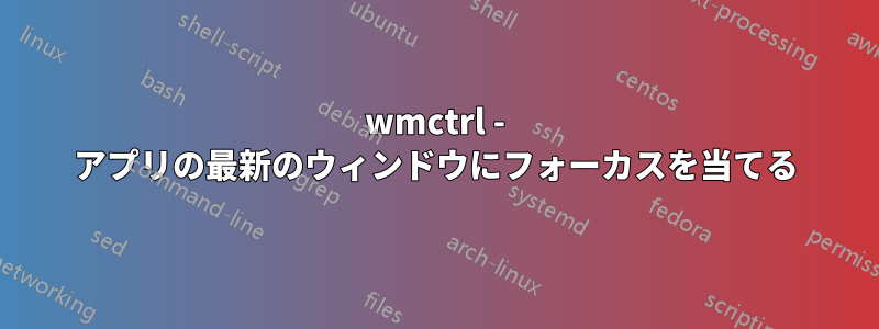 wmctrl - アプリの最新のウィンドウにフォーカスを当てる