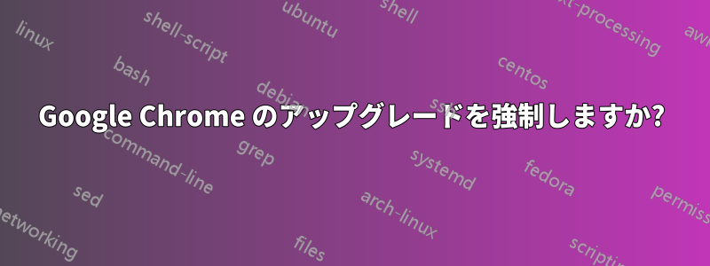 Google Chrome のアップグレードを強制しますか?