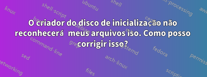 O criador do disco de inicialização não reconhecerá meus arquivos iso. Como posso corrigir isso?