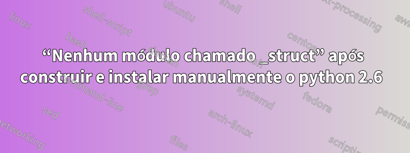 “Nenhum módulo chamado _struct” após construir e instalar manualmente o python 2.6 