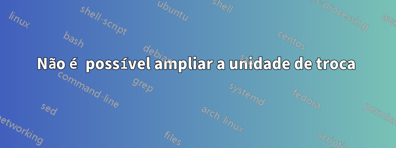 Não é possível ampliar a unidade de troca
