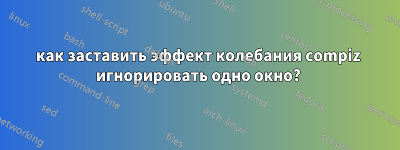как заставить эффект колебания compiz игнорировать одно окно?