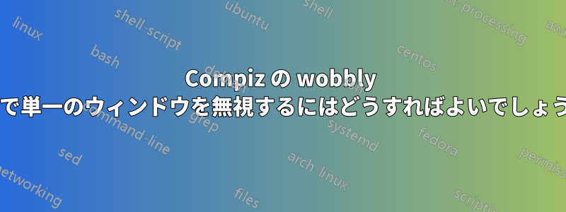 Compiz の wobbly 効果で単一のウィンドウを無視するにはどうすればよいでしょうか?