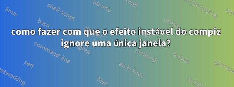 como fazer com que o efeito instável do compiz ignore uma única janela?