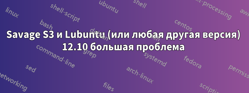 Savage S3 и Lubuntu (или любая другая версия) 12.10 большая проблема