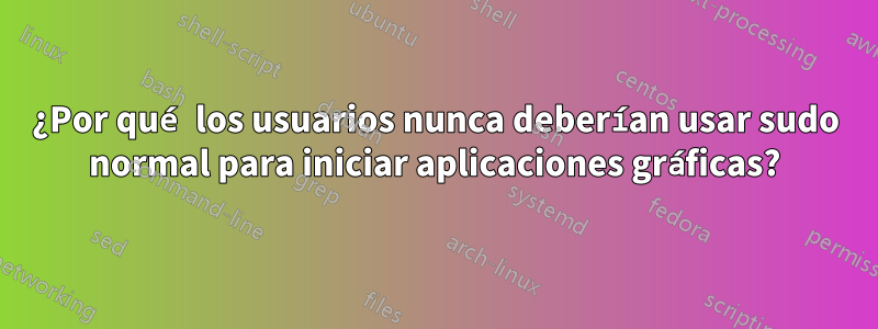 ¿Por qué los usuarios nunca deberían usar sudo normal para iniciar aplicaciones gráficas?