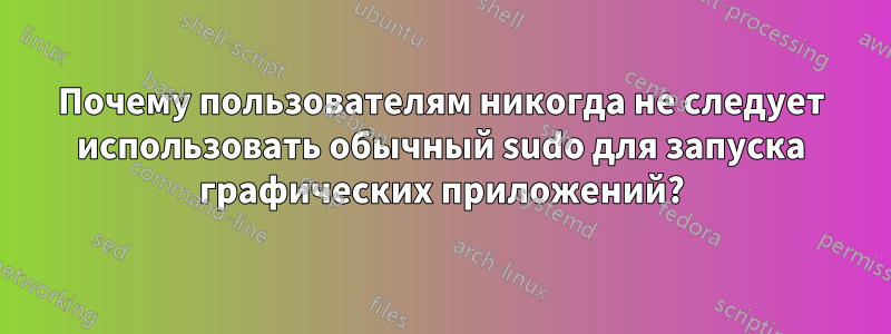 Почему пользователям никогда не следует использовать обычный sudo для запуска графических приложений?