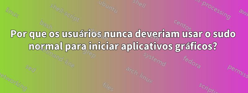 Por que os usuários nunca deveriam usar o sudo normal para iniciar aplicativos gráficos?