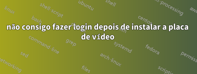 não consigo fazer login depois de instalar a placa de vídeo
