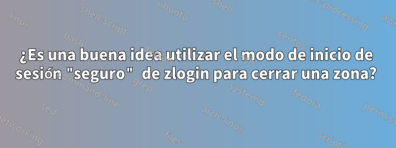 ¿Es una buena idea utilizar el modo de inicio de sesión "seguro" de zlogin para cerrar una zona?