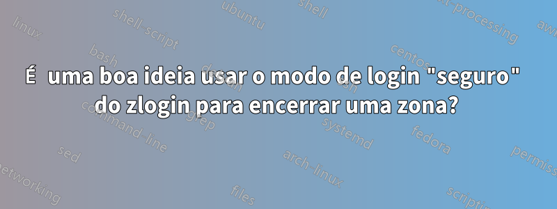 É uma boa ideia usar o modo de login "seguro" do zlogin para encerrar uma zona?