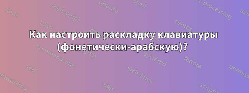 Как настроить раскладку клавиатуры (фонетически-арабскую)? 