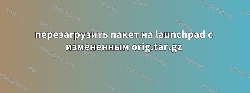 перезагрузить пакет на launchpad с измененным orig.tar.gz