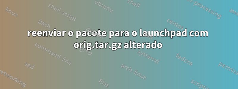 reenviar o pacote para o launchpad com orig.tar.gz alterado