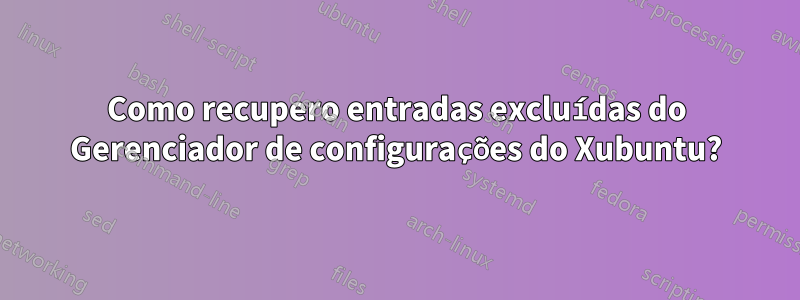 Como recupero entradas excluídas do Gerenciador de configurações do Xubuntu?