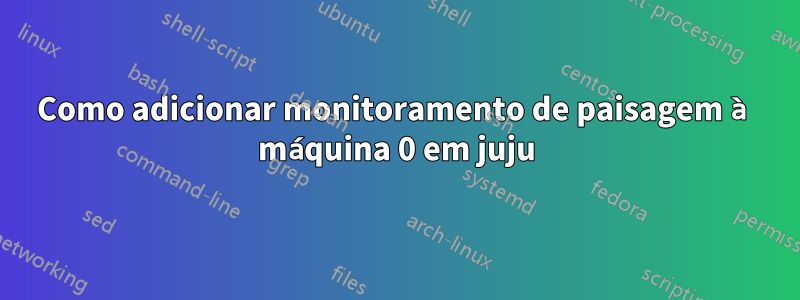 Como adicionar monitoramento de paisagem à máquina 0 em juju