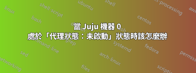 當 Juju 機器 0 處於「代理狀態：未啟動」狀態時該怎麼辦